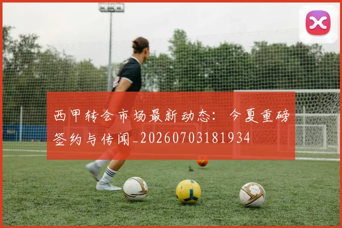 西甲转会市场最新动态：今夏重磅签约与传闻_20260703181934