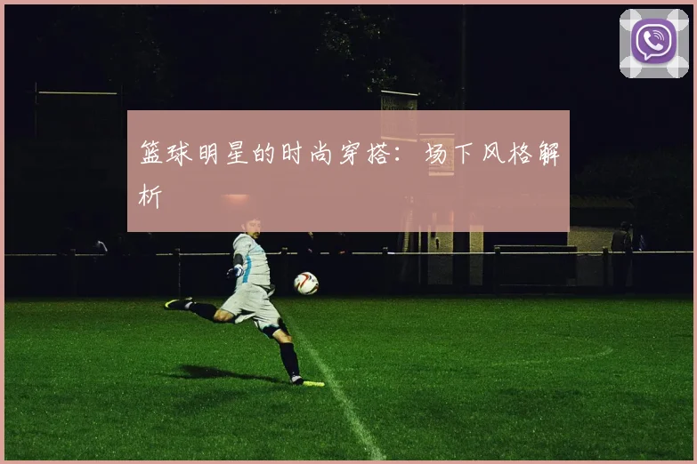 篮球明星的时尚穿搭：场下风格解析