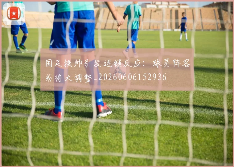 国足换帅引发连锁反应:球员阵容或将大调整_20260606152936