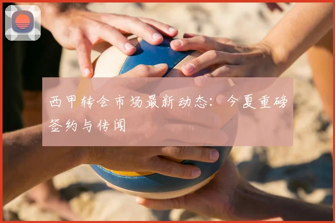 西甲转会市场最新动态:今夏重磅签约与传闻