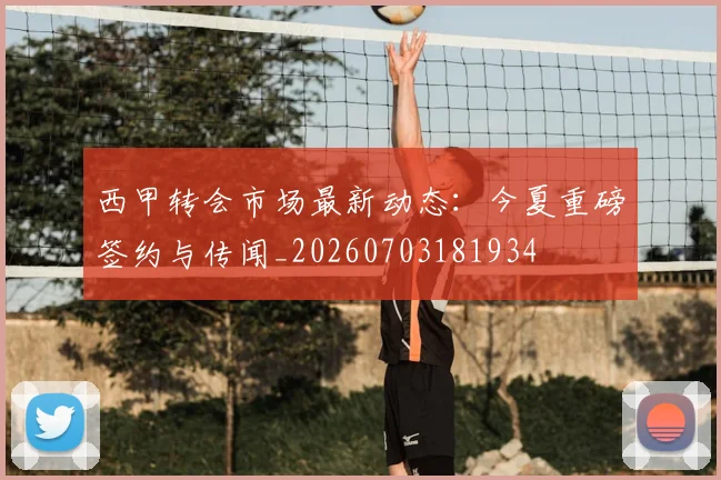 西甲转会市场最新动态:今夏重磅签约与传闻_20260703181934