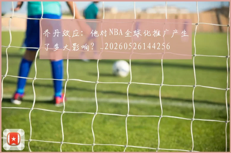 乔丹效应：他对NBA全球化推广产生了多大影响？_20260526144256