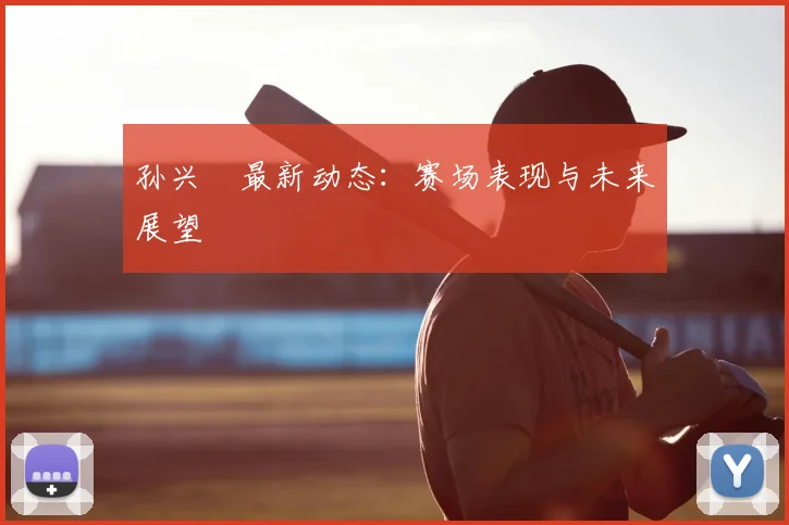 孙兴慜最新动态：赛场表现与未来展望