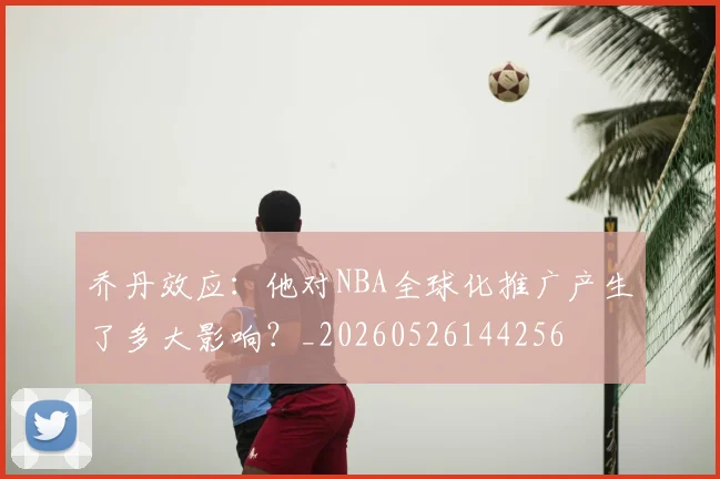 乔丹效应:他对NBA全球化推广产生了多大影响?_20260526144256