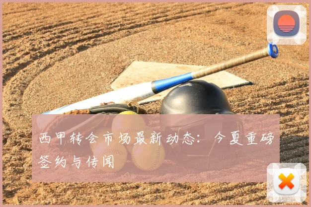 西甲转会市场最新动态：今夏重磅签约与传闻