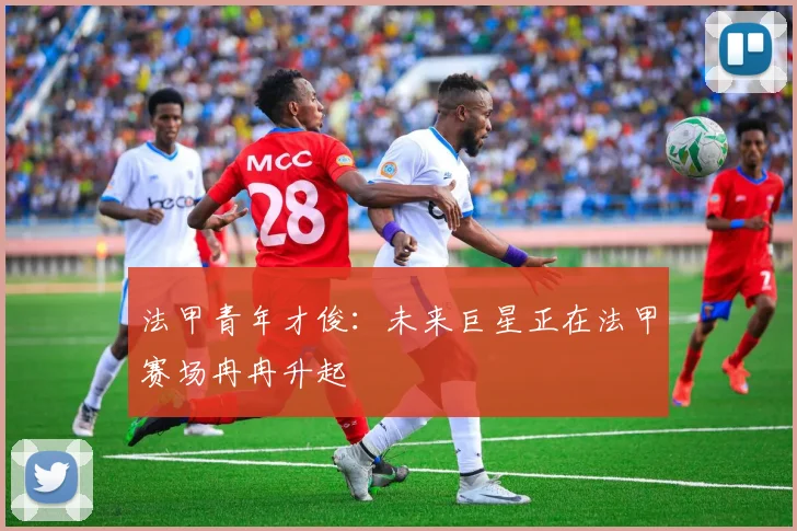 法甲青年才俊：未来巨星正在法甲赛场冉冉升起